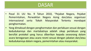 DASAR
• Pasal 31 UU No. 9 Tahun 2010, “Pejabat Negara, Pejabat
Pemerintahan, Perwakilan Negara Asing dan/atau organisasi
internasional serta Tokoh Masyarakat Tertentu mendapat
penghormatan.
• Yang dimaksud dengan penghormatan dan perlakuan sesuai dengan
kedudukannya dan martabatnya adalah sikap perlakuan yang
bersifat protokol yang harus diberikan kepada seseorang dalam
acara kenegaraan atau acara resmi sesuai dengan jabatan dan/atau
kedudukannya dalam negara, pemerintahan atau masyarakat.
 