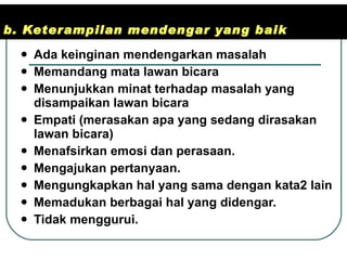 b. Keterampilan mendengar yang baik Ada keinginan mendengarkan masalah  Memandang mata lawan bicara Menunjukkan minat terhadap masalah yang disampaikan lawan bicara Empati (merasakan apa yang sedang dirasakan lawan bicara) Menafsirkan emosi dan perasaan. Mengajukan pertanyaan. Mengungkapkan hal yang sama dengan kata2 lain Memadukan berbagai hal yang didengar. Tidak menggurui. 