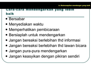 Cara-cara mendengarkan yang lebih baik Bersabar Menyediakan waktu Memperhatikan pembicaraan Bersiaplah untuk mendengarkan Jangan bereaksi berlebihan thd informasi Jangan bereaksi berlebihan thd lawan bicara Jangan pura-pura mendengarkan Jangan keasyikan dengan pikiran sendiri b. Keterampilan mendengar yang baik 