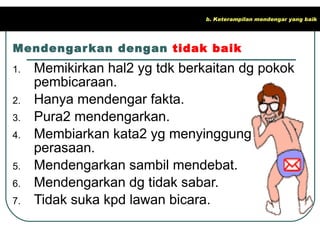 Mendengarkan dengan  tidak baik Memikirkan hal2 yg tdk berkaitan dg pokok pembicaraan. Hanya mendengar fakta. Pura2 mendengarkan. Membiarkan kata2 yg menyinggung perasaan. Mendengarkan sambil mendebat. Mendengarkan dg tidak sabar. Tidak suka kpd lawan bicara. b. Keterampilan mendengar yang baik 