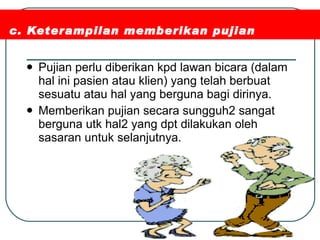 c. Keterampilan memberikan pujian Pujian perlu diberikan kpd lawan bicara (dalam hal ini pasien atau klien) yang telah berbuat sesuatu atau hal yang berguna bagi dirinya. Memberikan pujian secara sungguh2 sangat berguna utk hal2 yang dpt dilakukan oleh sasaran untuk selanjutnya. 