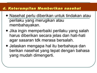 d. Keterampilan Memberikan nasehat Nasehat perlu diberikan untuk tindakan atau perilaku yang merugikan atau membahayakan.  Jika ingin memperbaiki perilaku yang salah harus diberikan secara jelas dan hati-hati agar sasaran tdk merasa bersalah. Jelaskan mengapa hal itu berbahaya dan berikan nasehat yang tepat dengan bahasa yang mudah dimengerti. 