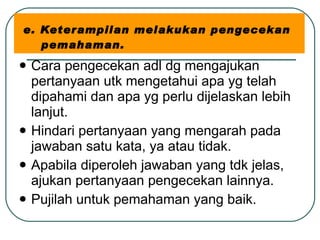 e. Keterampilan melakukan pengecekan    pemahaman. Cara pengecekan adl dg mengajukan pertanyaan utk mengetahui apa yg telah dipahami dan apa yg perlu dijelaskan lebih lanjut. Hindari pertanyaan yang mengarah pada jawaban satu kata, ya atau tidak. Apabila diperoleh jawaban yang tdk jelas, ajukan pertanyaan pengecekan lainnya. Pujilah untuk pemahaman yang baik. 