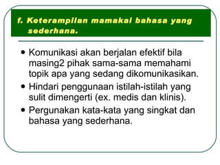 f. Keterampilan mamakai bahasa yang   sederhana. Komunikasi akan berjalan efektif bila masing2 pihak sama-sama memahami topik apa yang sedang dikomunikasikan. Hindari penggunaan istilah-istilah yang sulit dimengerti (ex. medis dan klinis). Pergunakan kata-kata yang singkat dan bahasa yang sederhana. 