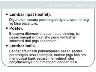 Lembar lipat (leaflet). Digunakan secara perorangan dgn sasaran orang yg bisa baca tulis. Poster. Biasanya ditempel di papan atau dinding, isi pesan sangat singkat shg perlu tambahan informasi dari ptgs kesehatan. Lembar balik. Sangat efektif utk penyampaian pesan secara perorangan atau kelompok, namun ptgs kes hrs menguasai topik secara menyeluruh shg penjelasannya dpt dimengerti dengan baik. g. Keterampilan memilih dan  menggunakan alat bantu. 