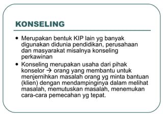 KONSELING Merupakan bentuk KIP lain yg banyak digunakan didunia pendidikan, perusahaan dan masyarakat misalnya konseling perkawinan Konseling merupakan usaha dari pihak konselor    orang yang membantu untuk menjernihkan masalah orang yg minta bantuan (klien) dengan mendampinginya dalam melihat masalah, memutuskan masalah, menemukan cara-cara pemecahan yg tepat. 