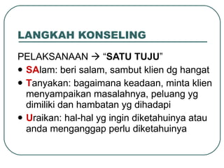 LANGKAH KONSELING PELAKSANAAN    “ SATU TUJU ” SA lam: beri salam, sambut klien dg hangat T anyakan: bagaimana keadaan, minta klien menyampaikan masalahnya, peluang yg dimiliki dan hambatan yg dihadapi U raikan: hal-hal yg ingin diketahuinya atau anda menganggap perlu diketahuinya 