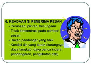 6. KEADAAN SI  PENERIMA PESAN - Perasaan, pikiran, kecurigaan - Tidak konsentrasi pada pemberi pesan - Bukan pendengar yang baik - Kondisi diri yang buruk (kurangnya daya tangkap, daya panca indera : pendengaran, penglihatan dsb) 