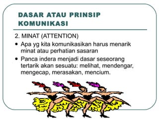 DASAR ATAU PRINSIP KOMUNIKASI 2. MINAT (ATTENTION) Apa yg kita komunikasikan harus menarik minat atau perhatian sasaran Panca indera menjadi dasar seseorang tertarik akan sesuatu: melihat, mendengar, mengecap, merasakan, mencium. 