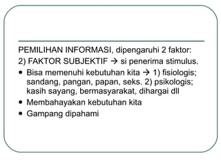 PEMILIHAN INFORMASI, dipengaruhi 2 faktor: 2) FAKTOR SUBJEKTIF    si penerima stimulus. Bisa memenuhi kebutuhan kita    1) fisiologis; sandang, pangan, papan, seks. 2) psikologis; kasih sayang, bermasyarakat, dihargai dll Membahayakan kebutuhan kita Gampang dipahami 