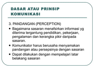 DASAR ATAU PRINSIP KOMUNIKASI 3. PANDANGAN (PERCEPTION) Bagaimana sasaran menafsirkan informasi yg diterima tergantung pendidikan, pekerjaan, pengalaman dan kerangka pikir daripada sasaran. Komunikator harus berusaha menyamakan pandangan atau persepsinya dengan sasaran Dapat dilakukan dengan mempelajari latar belakang sasaran 