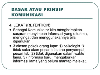 DASAR ATAU PRINSIP KOMUNIKASI 4. LEKAT (RETENTION) Sebagai Komunikator kita mengharapkan sasaran menyimpan informasi yang diterima, mengingat dan menggunakannya bila diperlukan 3 alasan pokok orang lupa: 1) psikologis    tidak suka akan pesan tsb atau penyampai pesan tsb, 2) tidak digunakan dalam waktu lama, 3) informasi baru, mengaburkan informasi lama yang belum mantap melekat. 