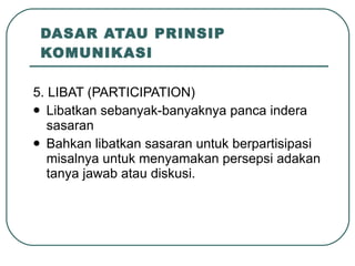 DASAR ATAU PRINSIP KOMUNIKASI 5. LIBAT (PARTICIPATION) Libatkan sebanyak-banyaknya panca indera sasaran Bahkan libatkan sasaran untuk berpartisipasi misalnya untuk menyamakan persepsi adakan tanya jawab atau diskusi. 