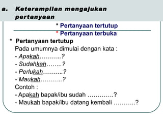 Keterampilan mengajukan  pertanyaan *  Pertanyaan tertutup  *  Pertanyaan terbuka   *  Pertanyaan tertutup  Pada umumnya dimulai dengan kata : -  Apa kah ………..? - Sudah kah ……..? - Perlu kah ……….? - Mau kah ………..? Contoh :  - Apa kah  bapak/ibu sudah ………….? - Mau kah  bapak/ibu datang kembali ………..? 