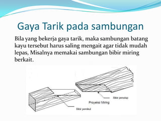 Gaya Tarik pada sambungan
Bila yang bekerja gaya tarik, maka sambungan batang
kayu tersebut harus saling mengait agar tidak mudah
lepas, Misalnya memakai sambungan bibir miring
berkait.
 