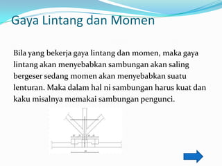 Gaya Lintang dan Momen
Bila yang bekerja gaya lintang dan momen, maka gaya
lintang akan menyebabkan sambungan akan saling
bergeser sedang momen akan menyebabkan suatu
lenturan. Maka dalam hal ni sambungan harus kuat dan
kaku misalnya memakai sambungan pengunci.
 