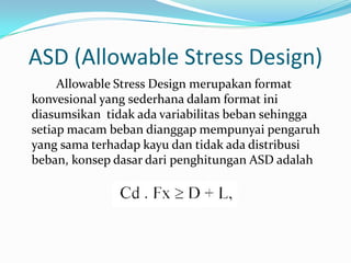 ASD (Allowable Stress Design)
Allowable Stress Design merupakan format
konvesional yang sederhana dalam format ini
diasumsikan tidak ada variabilitas beban sehingga
setiap macam beban dianggap mempunyai pengaruh
yang sama terhadap kayu dan tidak ada distribusi
beban, konsep dasar dari penghitungan ASD adalah
 