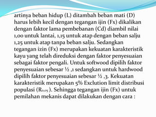artinya beban hidup (L) ditambah beban mati (D)
harus lebih kecil dengan tegangan ijin (Fx) dikalikan
dengan faktor lama pembebanan (Cd) diambil nilai
1,oo untuk lantai, 1,15 untuk atap dengan beban salju
1,25 untuk atap tanpa beban salju. Sedangkan
tegangan izin (Fx) merupakan kekuatan karakteristik
kayu yang telah direduksi dengan faktor penyesuaian
sebagai faktor pengali. Untuk softwood dipilih faktor
penyesuaian sebesar ½ ,1 sedangkan untuk hardwood
dipilih faktor penyesuaian sebesar ½ ,3. Kekuatan
karakteristik merupakan 5% Exclution limit distribusi
populasi (R0,05 ). Sehingga tegangan ijin (Fx) untuk
pemilahan mekanis dapat dilakukan dengan cara :
 