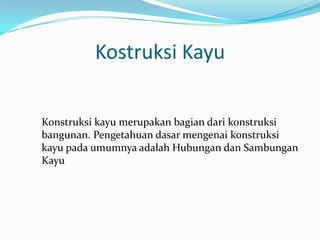 Kostruksi Kayu
Konstruksi kayu merupakan bagian dari konstruksi
bangunan. Pengetahuan dasar mengenai konstruksi
kayu pada umumnya adalah Hubungan dan Sambungan
Kayu
 