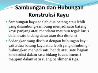Sambungan dan Hubungan
Konstruksi Kayu
 Sambungan kayu adalah dua batang atau lebih
yang disambung-sambung menjadi satu batang
kayu panjang atau mendatar maupun tegak lurus
dalam satu bidang datar atau dua dimensi
 Sedangkan yang disebut dengan hubungan kayu
yaitu dua batang kayu atau lebih yang dihubung-
hubungkan menjadi satu benda atau satu bagian
konstruksi dalam satu bidang (dua dimensi)
maupun dalam satu ruang berdimensi tiga.
 