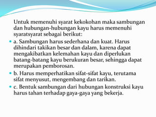 Untuk memenuhi syarat kekokohan maka sambungan
dan hubungan-hubungan kayu harus memenuhi
syaratsyarat sebagai berikut:
 a. Sambungan harus sederhana dan kuat. Harus
dihindari takikan besar dan dalam, karena dapat
mengakibatkan kelemahan kayu dan diperlukan
batang-batang kayu berukuran besar, sehingga dapat
merupakan pemborosan.
 b. Harus memperhatikan sifat-sifat kayu, terutama
sifat menyusut, mengembang dan tarikan.
 c. Bentuk sambungan dari hubungan konstruksi kayu
harus tahan terhadap gaya-gaya yang bekerja.
 