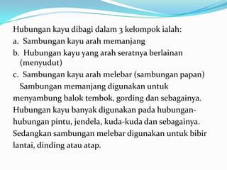 Hubungan kayu dibagi dalam 3 kelompok ialah:
a. Sambungan kayu arah memanjang
b. Hubungan kayu yang arah seratnya berlainan
(menyudut)
c. Sambungan kayu arah melebar (sambungan papan)
Sambungan memanjang digunakan untuk
menyambung balok tembok, gording dan sebagainya.
Hubungan kayu banyak digunakan pada hubungan-
hubungan pintu, jendela, kuda-kuda dan sebagainya.
Sedangkan sambungan melebar digunakan untuk bibir
lantai, dinding atau atap.
 