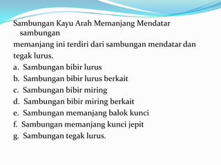 Sambungan Kayu Arah Memanjang Mendatar
sambungan
memanjang ini terdiri dari sambungan mendatar dan
tegak lurus.
a. Sambungan bibir lurus
b. Sambungan bibir lurus berkait
c. Sambungan bibir miring
d. Sambungan bibir miring berkait
e. Sambungan memanjang balok kunci
f. Sambungan memanjang kunci jepit
g. Sambungan tegak lurus.
 