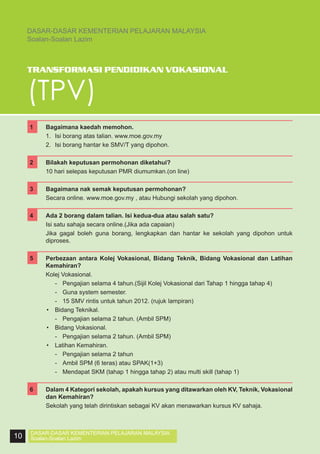 DASAR-DASAR KEMENTERIAN PELAJARAN MALAYSIA
Soalan-Soalan Lazim

TRANSFORMASI PENDIDIKAN VOKASIONAL

(TPV)
1	
	
	

Bagaimana kaedah memohon.
1.	 Isi borang atas talian. www.moe.gov.my
2.	 Isi borang hantar ke SMV/T yang dipohon.

2	
	

Bilakah keputusan permohonan diketahui?
10 hari selepas keputusan PMR diumumkan.(on line)

3	
	

Bagaimana nak semak keputusan permohonan?
Secara online. www.moe.gov.my , atau Hubungi sekolah yang dipohon.

4	
	

Ada 2 borang dalam talian. Isi kedua-dua atau salah satu?
Isi satu sahaja secara online.(Jika ada capaian)
	 Jika gagal boleh guna borang, lengkapkan dan hantar ke sekolah yang dipohon untuk
diproses.

5	

Perbezaan antara Kolej Vokasional, Bidang Teknik, Bidang Vokasional dan Latihan
Kemahiran?
Kolej Vokasional.
	 -	 Pengajian selama 4 tahun.(Sijil Kolej Vokasional dari Tahap 1 hingga tahap 4)
	 -	 Guna system semester.
	 -	 15 SMV rintis untuk tahun 2012. (rujuk lampiran)
•	 Bidang Teknikal.
	 -	 Pengajian selama 2 tahun. (Ambil SPM)
•	 Bidang Vokasional.
	 -	 Pengajian selama 2 tahun. (Ambil SPM)
•	 Latihan Kemahiran.
	 -	 Pengajian selama 2 tahun
	 -	 Ambil SPM (6 teras) atau SPAK(1+3)
	 -	 Mendapat SKM (tahap 1 hingga tahap 2) atau multi skill (tahap 1)

	

	
6	
	

10

Dalam 4 Kategori sekolah, apakah kursus yang ditawarkan oleh KV, Teknik, Vokasional
dan Kemahiran?
Sekolah yang telah dirintiskan sebagai KV akan menawarkan kursus KV sahaja.

DASAR-DASAR KEMENTERIAN PELAJARAN MALAYSIA
Soalan-Soalan Lazim

 