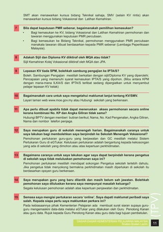 SMT akan menawarkan kursus bidang Teknikal sahaja, SMV (selain KV rintis) akan
menawarkan kursus bidang Vokasional dan Latihan Kemahiran.

7	

Bila dapat keputusan PMR sebenar, bagaimanakah pemilihan kemasukan?
•	
Bagi kemasukan ke KV, bidang Vokasional dan Latihan Kemahiran permohonan dan
tawaran menggunakan keputusan PMR percubaan.
•	
Bagi kemasukan ke Bidang Teknikal, permohonan menggunakan PMR percubaan
manakala tawaran dibuat berdasarkan kepada PMR sebenar (Lembaga Peperiksaan
Malaysia).

8	

Adakah Sijil dan Diploma KV diiktiraf oleh MQA atau tidak?
Sijil Kemahiran Kolej Vokasional diiktiraf oleh MQA dan JPA.

	
9	
	

Lepasan KV tiada SPM, bolehkah sambung pengajian ke IPTA/S?
Boleh. Sambungan Pengajian mestilah berkaitan dengan sijil/Diploma KV yang diperolehi.
Pencapaian yang memenuhi syarat kemasukan IPTA/S yang dipohon. (Mou antara KPM
dengan mana-mana ILKA/S dan IPTA/S terlibat sedang dipergiatkan untuk menyambut
pelajar lepasan KV kelak)

10	
	

Bagaimanakah cara untuk saya mengetahui maklumat lanjut tentang KV/SMV.
Layari laman web www.moe.gov.my atau Hubungi sekolah yang berkenaan.

11	

Apa perlu dibuat apabila tidak dapat meneruskan akses permohonan secara online
kerana kombinasi No. KP dan Angka Giliran tidak sama?
Hubungi BPTV dengan memberi butiran berikut; Nama, No. Kad Pengenalan, Angka Giliran,
Nama dan nombor telefon penjaga.

12	
	

13	
	

14	
	
15	
	

Saya merupakan guru di sekolah menengah harian. Bagaimanakah caranya untuk
saya lakukan bagi membolehkan saya berpindah ke Sekolah Menengah Vokasional?
Pemohonan pertukaran guru-guru yang berjawatan dan GC mestilah melalui Sistem
Pertukaran Guru di eGTukar. Kelulusan pertukaran adalah bergantung kepada kekosongan
yang ada di sekolah yang dimohon atau atas keperluan perkhidmatan.
Bagaimana caranya untuk saya lakukan agar saya dapat berpindah kerana pengetua
di sekolah saya tidak meluluskan pemohonan saya ini?
Pemohonan pertukaran mestilah mendapat sokongan Pengetua sekolah terlebih dahulu.
Jika pengetua tidak menyokong bermakna perkhidmatan masih diperlukan di sekolah itu
berdasarkan opsyen guru berkenaan.
Saya merupakan guru yang baru dilantik dan masih belum sah jawatan. Bolehkah
pemohonan saya diluluskan kerana saya mempunyai masalah keluarga?
Segala kelulusan pemohonan adalah atas keperluan penjawatan dan perkhidmatan.

(TPV)

	

Semasa saya mengisi pertukaran secara ‘online’. Saya dapati maklumat peribadi saya
salah. Kepada siapa perlu saya maklumkan perkara ini?
Pada kebiasaannya pihak Kementerian Pelajaran ada membuat surat siaran supaya guruguru mengemaskini data-data melalui eGTukar yang dilakukan oleh Guru Penolong Kanan
atau guru data. Rujuk kepada Guru Penolong Kanan atau guru data bagi tujuan pembetulan.
DASAR-DASAR KEMENTERIAN PELAJARAN MALAYSIA
Soalan-Soalan Lazim

11

 