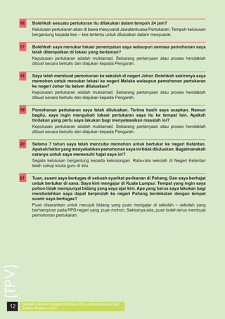 16	
	

Bolehkah sesuatu pertukaran itu dilakukan dalam tempoh 24 jam?
Kelulusan pertukaran akan di bawa mesyuarat Jawatankuasa Pertukaran. Tempoh kelulusan
bergantung kepada kes – kes tertentu untuk diluluskan dalam mesyuarat.

17	

Bolehkah saya menukar lokasi penempatan saya walaupun semasa pemohonan saya
telah ditempatkan di lokasi yang berlainan?
Keputusan pertukaran adalah muktamad. Sebarang pertanyaan atau proses hendaklah
dibuat secara bertulis dan diajukan kepada Pengarah.

	

18	
	

19	
	

20	
	

21	

Pemohonan pertukaran saya telah diluluskan. Terima kasih saya ucapkan. Namun
begitu, saya ingin mengubah lokasi pertukaran saya itu ke tempat lain. Apakah
tindakan yang perlu saya lakukan bagi menyelesaikan masalah ini?
Keputusan pertukaran adalah muktamad. Sebarang pertanyaan atau proses hendaklah
dibuat secara bertulis dan diajukan kepada Pengarah.
Selama 7 tahun saya telah mencuba memohon untuk bertukar ke negeri Kelantan.
Apakah faktor yang menyebabkan pemohonan saya ini tidak diluluskan. Bagaimanakah
caranya untuk saya memenuhi hajat saya ini?
Segala kelulusan bergantung kepada kekosongan. Rata-rata sekolah di Negeri Kelantan
telah cukup kouta guru di situ.
Tuan, suami saya bertugas di sebuah syarikat perikanan di Pahang. Dan saya berhajat
untuk bertukar di sana. Saya kini mengajar di Kuala Lumpur. Tempat yang ingin saya
pohon tidak mempunyai bidang yang saya ajar kini. Apa yang harus saya lakukan bagi
membolehkan saya dapat berpindah ke negeri Pahang berdekatan dengan tempat
suami saya bertugas?
Puan disarankan untuk merujuk bidang yang puan mengajar di sekolah – sekolah yang
berhampiran pada PPD negeri yang puan mohon. Sekiranya ada, puan boleh terus membuat
pemohonan pertukaran.

(TPV)

	

Saya telah membuat pemohonan ke sekolah di negeri Johor. Bolehkah sekiranya saya
memohon untuk menukar lokasi ke negeri Melaka walaupun pemohonan pertukaran
ke negeri Johor itu belum diluluskan?
Keputusan pertukaran adalah muktamad. Sebarang pertanyaan atau proses hendaklah
dibuat secara bertulis dan diajukan kepada Pengarah.

12

DASAR-DASAR KEMENTERIAN PELAJARAN MALAYSIA
Soalan-Soalan Lazim

 