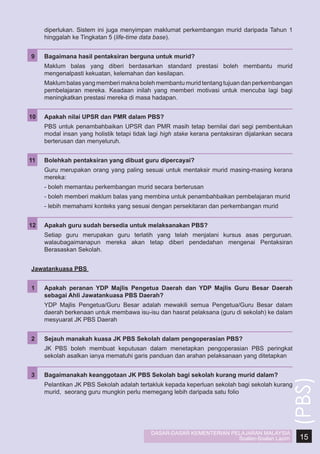 diperlukan. Sistem ini juga menyimpan maklumat perkembangan murid daripada Tahun 1
hinggalah ke Tingkatan 5 (life-time data base).
9	

Bagaimana hasil pentaksiran berguna untuk murid?

	

Maklum balas yang diberi berdasarkan standard prestasi boleh membantu murid
mengenalpasti kekuatan, kelemahan dan kesilapan.

	

Maklum balas yang memberi makna boleh membantu murid tentang tujuan dan perkembangan
pembelajaran mereka. Keadaan inilah yang memberi motivasi untuk mencuba lagi bagi
meningkatkan prestasi mereka di masa hadapan.

10	

Apakah nilai UPSR dan PMR dalam PBS?

	

PBS untuk penambahbaikan UPSR dan PMR masih tetap bernilai dari segi pembentukan
modal insan yang holistik tetapi tidak lagi high stake kerana pentaksiran dijalankan secara
berterusan dan menyeluruh.

11	

Bolehkah pentaksiran yang dibuat guru dipercayai?

	

Guru merupakan orang yang paling sesuai untuk mentaksir murid masing-masing kerana
mereka:

	

- boleh memantau perkembangan murid secara berterusan

	

- boleh memberi maklum balas yang membina untuk penambahbaikan pembelajaran murid

	

- lebih memahami konteks yang sesuai dengan persekitaran dan perkembangan murid

12	

Apakah guru sudah bersedia untuk melaksanakan PBS?

	

Setiap guru merupakan guru terlatih yang telah menjalani kursus asas perguruan.
walaubagaimanapun mereka akan tetap diberi pendedahan mengenai Pentaksiran
Berasaskan Sekolah.
Jawatankuasa PBS
Apakah peranan YDP Majlis Pengetua Daerah dan YDP Majlis Guru Besar Daerah
sebagai Ahli Jawatankuasa PBS Daerah?

	

YDP Majlis Pengetua/Guru Besar adalah mewakili semua Pengetua/Guru Besar dalam
daerah berkenaan untuk membawa isu-isu dan hasrat pelaksana (guru di sekolah) ke dalam
mesyuarat JK PBS Daerah

2	

Sejauh manakah kuasa JK PBS Sekolah dalam pengoperasian PBS?

	

JK PBS boleh membuat keputusan dalam menetapkan pengoperasian PBS peringkat
sekolah asalkan ianya mematuhi garis panduan dan arahan pelaksanaan yang ditetapkan

3	

Bagaimanakah keanggotaan JK PBS Sekolah bagi sekolah kurang murid dalam?

	

Pelantikan JK PBS Sekolah adalah tertakluk kepada keperluan sekolah bagi sekolah kurang
murid, seorang guru mungkin perlu memegang lebih daripada satu folio

DASAR-DASAR KEMENTERIAN PELAJARAN MALAYSIA
Soalan-Soalan Lazim

(PBS)

1	

15

 