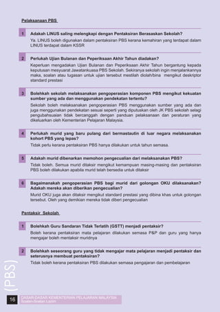 Pelaksanaan PBS
1	

Adakah LINUS saling melengkapi dengan Pentaksiran Berasaskan Sekolah?

	

Ya. LINUS boleh digunakan dalam pentaksiran PBS kerana kemahiran yang terdapat dalam
LINUS terdapat dalam KSSR

2	

Perlukah Ujian Bulanan dan Peperiksaan Akhir Tahun diadakan?

	

Keperluan mengadakan Ujian Bulanan dan Peperiksaan Akhir Tahun bergantung kepada
keputusan mesyuarat Jawatankuasa PBS Sekolah. Sekiranya sekolah ingin menjalankannya
maka, soalan atau tugasan untuk ujian tersebut mestilah diolah/bina mengikut deskriptor
standard prestasi

3	

Bolehkah sekolah melaksanakan pengoperasian komponen PBS mengikut kekuatan
sumber yang ada dan menggunakan pendekatan tertentu?

	

Sekolah boleh melaksanakan pengoperasian PBS menggunakan sumber yang ada dan
juga menggunakan pendekatan sesuai seperti yang diputuskan oleh JK PBS sekolah selagi
pengubahsuaian tidak bercanggah dengan panduan pelaksanaan dan peraturan yang
dikeluarkan oleh Kementerian Pelajaran Malaysia.

4	

Perlukah murid yang baru pulang dari bermastautin di luar negara melaksanakan
kohort PBS yang lepas?

	

Tidak perlu kerana pentaksiran PBS hanya dilakukan untuk tahun semasa.

5	

Adakah murid dibenarkan memohon pengecualian dari melaksanakan PBS?

	

Tidak boleh. Semua murid ditaksir mengikut kemampuan masing-masing dan pentaksiran
PBS boleh dilakukan apabila murid telah bersedia untuk ditaksir

6	

Bagaimanakah pengoperasian PBS bagi murid dari golongan OKU dilaksanakan?
Adakah mereka akan diberikan pengecualian?

	

Murid OKU juga akan ditaksir mengikut standard prestasi yang dibina khas untuk golongan
tersebut. Oleh yang demikian mereka tidak diberi pengecualian

Pentaksir Sekolah

Boleh kerana pentaksiran mata pelajaran dilakukan semasa P&P dan guru yang hanya
mengajar boleh mentaksir muridnya

2	

16

Bolehkah Guru Sandaran Tidak Terlatih (GSTT) menjadi pentaksir?

	

(PBS)

1	

Bolehkah seseorang guru yang tidak mengajar mata pelajaran menjadi pentaksir dan
seterusnya membuat pentaksiran?

	

Tidak boleh kerana pentaksiran PBS dilakukan semasa pengajaran dan pembelajaran

DASAR-DASAR KEMENTERIAN PELAJARAN MALAYSIA
Soalan-Soalan Lazim

 