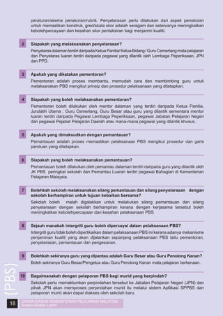 peraturan/skema penskoran/rubrik. Penyelarasan perlu dilakukan dari aspek penskoran
untuk memastikan konstruk, gred/skala skor adalah seragam dan seterusnya meningkatkan
kebolehpercayaan dan kesahan skor pentaksiran bagi menjamin kualiti.

Penyelaras dalaman terdiri daripada Ketua Panitia/ Ketua Bidang / Guru Cemerlang mata pelajaran
dan Penyelaras luaran terdiri daripada pegawai yang dilantik oleh Lembaga Peperiksaan, JPN
dan PPD.

3	

Apakah yang dikatakan pementoran?

	

Pementoran adalah proses membantu, memudah cara dan membimbing guru untuk
melaksanakan PBS mengikut prinsip dan prosedur pelaksanaan yang ditetapkan.

4	

Siapakah yang boleh melaksanakan pementoran?

	

Pementoran boleh dilakukan oleh mentor dalaman yang terdiri daripada Ketua Panitia,
Jurulatih Utama , Guru Cemerlang, Guru Besar atau guru yang dilantik sementara mentor
luaran terdiri daripada Pegawai Lembaga Peperiksaan, pegawai Jabatan Pelajaran Negeri
dan pegawai Pejabat Pelajaran Daerah atau mana-mana pegawai yang dilantik khusus.

5	

Apakah yang dimaksudkan dengan pemantauan?

	

Pemantauan adalah proses memastikan pelaksanaan PBS mengikut prosedur dan garis
panduan yang ditetapkan.

6	

Siapakah yang boleh melaksanakan pemantauan?

	

Pemantauan boleh dilakukan oleh pemantau dalaman terdiri daripada guru yang dilantik oleh
JK PBS peringkat sekolah dan Pemantau Luaran terdiri pegawai Bahagian di Kementerian
Pelajaran Malaysia.

7	

Bolehkah sekolah melaksanakan silang pemantauan dan silang penyelarasan dengan
sekolah berhampiran untuk tujuan kebaikan bersama?

	

Sekolah boleh malah digalakkan untuk melakukan silang pemantauan dan silang
penyelarasan dengan sekolah berhampiran kerana dengan kerjasama tersebut boleh
meningkatkan kebolehpercayaan dan kesahan pelaksanaan PBS

8	

Sejauh manakah intergriti guru boleh dipercayai dalam pelaksanaan PBS?

	

Intergriti guru tidak boleh dipertikaikan dalam pelaksanaan PBS ini kerana adanya mekanisme
penjaminan kualiti yang akan dijalankan sepanjang pelaksanaan PBS iaitu pementoran,
penyelarasan, pemantauan dan pengesanan.

9	

18

Siapakah yang melaksanakan penyelarasan?

	

(PBS)

2	

Bolehkah sekiranya guru yang dipantau adalah Guru Besar atau Guru Penolong Kanan?

	

Boleh sekiranya Guru Besar/Pengetua atau Guru Penolong Kanan mata pelajaran berkenaan.

10	
	

Bagaimanakah dengan pelaporan PBS bagi murid yang berpindah?
Sekolah perlu memaklumkan perpindahan tersebut ke Jabatan Pelajaran Negeri (JPN) dan
pihak JPN akan memproses perpindahan murid itu melalui sistem Apllikasi SPPBS dan
pelaporan murid akan dapat diakses oleh sekolah baru.

DASAR-DASAR KEMENTERIAN PELAJARAN MALAYSIA
Soalan-Soalan Lazim

 