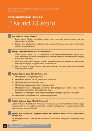 DASAR-DASAR KEMENTERIAN PELAJARAN MALAYSIA
Soalan-Soalan Lazim

SATU MURID SATU SUKAN

(1Murid 1Sukan)
1	

Apa Itu Dasar 1Murid 1Sukan?
i.	

Dasar 1Murid 1Sukan mewajibkan setiap murid menyertai sekurang-kurangnya satu
aktiviti sukan di sekolah.

ii.	 Setiap murid dikehendaki melibatkan diri secara aktif dengan menyertai aktiviti sukan
sekolah sepanjang tahun.
2	

Kenapa Dasar 1Murid 1Ssukan Ini Diwujudkan?
i.	

Dasar 1Murid 1Sukan (1M 1S) diwujudkan untuk memberi akses kepada semua murid
untuk mendapatkan faedah dari penglibatan dalam sukan khususnya kepada murid yang
kurang atau tidak aktif;

ii.	 Membangunkan sukan sekolah ke arah meningkatkan kadar penyertaan murid dalam
sekurang-kurangnya satu jenis sukan di sekolah; dan
iii.	 Memberi peluang kepada semua murid yang berbakat dan berpotensi untuk digilap ke
tahap yang lebih tinggi.
3	

Apakah Objektif Dasar 1Murid 1Sukan Ini?
i.	

Meningkatkan kecergasan jasmani;

ii.	 Membentuk sahsiah, jati diri, disiplin atau nilai murni;
iii.	 Memupuk perpaduan di antara kaum;
iv.	 Membentuk budaya sukan dalam kalangan murid;
v.	 Memastikan murid menguasai kemahiran dan pengetahuan dalam sukan melalui
pendekatan berasaskan learning through play;
vi.	 Memberi keseimbangan antara keperluan akademik dengan keperluan fizikal; dan
vii.	 Mewujudkan landasan ke arah kecemerlangan sukan.
4	

Matlamat Dasar 1Murid 1Sukan merupakan inisiatif yang akan membolehkan murid mencapai,
menggunakan dan menyebarkan kemahiran serta ilmu pengetahuan yang diperolehi mereka
bagi kegunaan sepanjang hayat.

5	

Apakah Perkara-perkara Yang Perlu Diambil Kira Sebelum Melaksanakan Dasar 1Murid
1Sukan Ini?

	

20

Apakah Matlamat Dasar 1Murid 1Sukan Ini?

	

Sebelum pelaksanaan Dasar 1Murid 1Sukan ini, ia hendaklah mengambil kira prinsip-prinsip
berikut:

DASAR-DASAR KEMENTERIAN PELAJARAN MALAYSIA
Soalan-Soalan Lazim

 