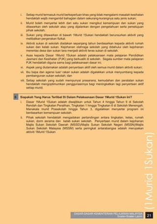 i.	

Setiap murid termasuk murid berkeperluan khas yang tidak mengalami masalah kesihatan
hendaklah wajib mengambil bahagian dalam sekurang-kurangnya satu jenis sukan;

ii.	 Murid boleh menyertai lebih dari satu sukan mengikut kemampuan dan sukan yang
ditawarkan oleh sekolah atau yang dijalankan dengan pengetahuan serta persetujuan
pihak sekolah;
iii.	 Sukan yang ditawarkan di bawah 1Murid 1Sukan hendaklah berunsurkan aktiviti yang
melibatkan pergerakan fizikal.
iv.	 Aktiviti sukan di sekolah diadakan sepanjang tahun berdasarkan kepada aktiviti rumah
sukan dan kelab sukan. Kejohanan olahraga sekolah yang didahului oleh kejohanan
merentas desa dan sukan tara menjadi aktiviti teras sukan di sekolah.
v.	 Asas kepada Dasar 1Murid 1Sukan adalah pelaksanaan mata pelajaran Pendidikan
Jasmani dan Kesihatan (PJK) yang berkualiti di sekolah. Segala sumber mata pelajaran
PJK hendaklah diguna sama bagi pelaksanaan dasar ini;
vi.	 Aspek yang diutamakan adalah penyertaan aktif oleh semua murid dalam aktiviti sukan;
vii.	 Ibu bapa dan agensi luar/ rakan sukan adalah digalakkan untuk menyumbang kepada
pembangunan sukan sekolah; dan
viii.	 Setiap sekolah yang sudah mempunyai prasarana, kemudahan dan peralatan sukan
hendaklah mengoptimumkan penggunaannya bagi meningkatkan lagi penyertaan aktif
setiap murid.
Siapakah Yang Harus Terlibat Di Dalam Pelaksanaan Dasar 1Murid 1Sukan Ini?
i.	

Dasar 1Murid 1Sukan adalah diwajibkan untuk Tahun 4 hingga Tahun 6 di Sekolah
Rendah dan Tingkatan Peralihan, Tingkatan 1 hingga Tingkatan 6 di Sekolah Menengah.
Manakala murid Prasekolah hingga Tahun 3, digalakkan menyertai program ini
berdasarkan kemampuan sekolah.

ii.	 Pihak sekolah hendaklah mengadakan pertandingan antara tingkatan, kelas, rumah
sukan, dorm asrama dan kelab sukan sekolah. Penyertaan murid dalam kejohanan
Majlis Sukan Sekolah Daerah (MSSD)/Majlis Sukan Sekolah Negeri (MSSN)/Majlis
Sukan Sekolah Malaysia (MSSM) serta peringkat antarabangsa adalah merupakan
aktiviti 1Murid 1Sukan

(1Murid 1Sukan)

6	

DASAR-DASAR KEMENTERIAN PELAJARAN MALAYSIA
Soalan-Soalan Lazim

21

 