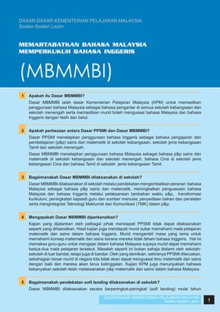 DASAR-DASAR KEMENTERIAN PELAJARAN MALAYSIA
Soalan-Soalan Lazim

MEMARTABATKAN BAHASA MALAYSIA
MEMPERKUKUH BAHASA INGGERIS

(MBMMBI)
1	 Apakah itu Dasar MBMMBI?
	

Dasar MBMMBI ialah dasar Kementerian Pelajaran Malaysia (KPM) untuk memastikan
penggunaan bahasa Malaysia sebagai bahasa pengantar di semua sekolah kebangsaan dan
sekolah menengah serta memastikan murid boleh menguasai bahasa Malaysia dan bahasa
Inggeris dengan fasih dan betul.

	
2	 Apakah perbezaan antara Dasar PPSMI dan Dasar MBMMBI?
	

Dasar PPSMI menetapkan penggunaan bahasa Inggeris sebagai bahasa pengajaran dan
pembelajaran (p&p) sains dan matematik di sekolah kebangsaan, sekolah jenis kebangsaan
Tamil dan sekolah menengah.

	

Dasar MBMMBI menetapkan penggunaan bahasa Malaysia sebagai bahasa p&p sains dan
matematik di sekolah kebangsaan dan sekolah menengah, bahasa Cina di sekolah jenis
kebangsaan Cina dan bahasa Tamil di sekolah jenis kebangsaan Tamil.

	
3	 Bagaimanakah Dasar MBMMBI dilaksanakan di sekolah?
	

Dasar MBMMBI dilaksanakan di sekolah melalui pendekatan mengembalikan peranan bahasa
Malaysia sebagai bahasa p&p sains dan matematik, meningkatkan penguasaan bahasa
Malaysia dan bahasa Inggeris melalui pelaksanaan tambahan waktu p&p, transformasi
kurikulum, peningkatan kapasiti guru dan sumber manusia, penyediaan bahan dan peralatan
serta mengintegrasi Teknologi Maklumat dan Komunikasi (TMK) dalam p&p.

	
4	 Mengapakah Dasar MBMMBI diperkenalkan?
	

Kajian yang dijalankan oleh pelbagai pihak mendapati PPSMI tidak dapat dilaksanakan
seperti yang dihasratkan. Hasil kajian juga mendapati murid sukar memahami mata pelajaran
matematik dan sains dalam bahasa Inggeris. Murid mengambil masa yang lama untuk
memahami konsep matematik dan sains kerana mereka tidak faham bahasa Inggeris. Hal ini
memaksa guru-guru untuk mengajar dalam bahasa Malaysia supaya murid dapat memahami
kedua-dua mata pelajaran tersebut. Masalah seperti ini bukan sahaja dialami oleh sekolahsekolah di luar bandar, tetapi juga di bandar. Oleh yang demikian, sekiranya PPSMI diteruskan,
sebahagian besar murid di negara kita tidak akan dapat menguasai ilmu matematik dan sains
dengan baik dan mereka akan terus ketinggalan. Kajian KPM juga menunjukkan bahawa
kebanyakan sekolah telah melaksanakan p&p matematik dan sains dalam bahasa Malaysia.

	
5	 Bagaimanakah pendekatan soft landing dilaksanakan di sekolah?
	

Dasar MBMMBI dilaksanakan secara berperingkat-peringkat (soft landing) mulai tahun
DASAR-DASAR KEMENTERIAN PELAJARAN MALAYSIA
Soalan-Soalan Lazim

1

 