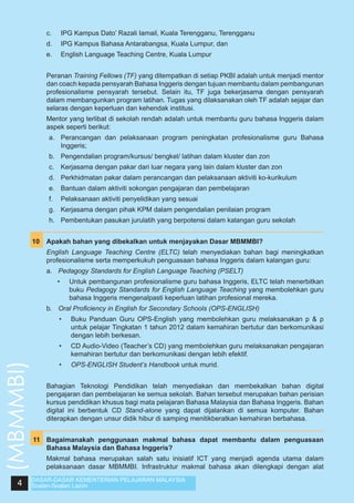 c.	

IPG Kampus Dato’ Razali Iamail, Kuala Terengganu, Terengganu

	

d.	

IPG Kampus Bahasa Antarabangsa, Kuala Lumpur, dan

	

e.	

English Language Teaching Centre, Kuala Lumpur

	

Peranan Training Fellows (TF) yang ditempatkan di setiap PKBI adalah untuk menjadi mentor
dan coach kepada pensyarah Bahasa Inggeris dengan tujuan membantu dalam pembangunan
profesionalisme pensyarah tersebut. Selain itu, TF juga bekerjasama dengan pensyarah
dalam membangunkan program latihan. Tugas yang dilaksanakan oleh TF adalah sejajar dan
selaras dengan keperluan dan kehendak institusi.

	

Mentor yang terlibat di sekolah rendah adalah untuk membantu guru bahasa Inggeris dalam
aspek seperti berikut:
a.	 Perancangan dan pelaksanaan program peningkatan profesionalisme guru Bahasa
Inggeris;
b.	 Pengendalian program/kursus/ bengkel/ latihan dalam kluster dan zon
c.	 Kerjasama dengan pakar dari luar negara yang lain dalam kluster dan zon
d.	 Perkhidmatan pakar dalam perancangan dan pelaksanaan aktiviti ko-kurikulum
e.	 Bantuan dalam aktiviti sokongan pengajaran dan pembelajaran
f.	 Pelaksanaan aktiviti penyelidikan yang sesuai
g.	 Kerjasama dengan pihak KPM dalam pengendalian penilaian program
h.	 Pembentukan pasukan jurulatih yang berpotensi dalam kalangan guru sekolah

	
10	 Apakah bahan yang dibekalkan untuk menjayakan Dasar MBMMBI?
	

English Language Teaching Centre (ELTC) telah menyediakan bahan bagi meningkatkan
profesionalisme serta memperkukuh penguasaan bahasa Inggeris dalam kalangan guru:
a.	 Pedagogy Standards for English Language Teaching (PSELT)
•	

Untuk pembangunan profesionalisme guru bahasa Inggeris, ELTC telah menerbitkan
buku Pedagogy Standards for English Language Teaching yang membolehkan guru
bahasa Inggeris mengenalpasti keperluan latihan profesional mereka.

b.	 Oral Proficiency in English for Secondary Schools (OPS-ENGLISH)

4

CD Audio-Video (Teacher’s CD) yang membolehkan guru melaksanakan pengajaran
kemahiran bertutur dan berkomunikasi dengan lebih efektif.

•	
	

Buku Panduan Guru OPS-English yang membolehkan guru melaksanakan p & p
untuk pelajar Tingkatan 1 tahun 2012 dalam kemahiran bertutur dan berkomunikasi
dengan lebih berkesan.

•	

(MBMMBI)

•	

OPS-ENGLISH Student’s Handbook untuk murid.

Bahagian Teknologi Pendidikan telah menyediakan dan membekalkan bahan digital
pengajaran dan pembelajaran ke semua sekolah. Bahan tersebut merupakan bahan perisian
kursus pendidikan khusus bagi mata pelajaran Bahasa Malaysia dan Bahasa Inggeris. Bahan
digital ini berbentuk CD Stand-alone yang dapat dijalankan di semua komputer. Bahan
diterapkan dengan unsur didik hibur di samping menitikberatkan kemahiran berbahasa.

	
11	 Bagaimanakah penggunaan makmal bahasa dapat membantu dalam penguasaan
Bahasa Malaysia dan Bahasa Inggeris?
	

Makmal bahasa merupakan salah satu inisiatif ICT yang menjadi agenda utama dalam
pelaksanaan dasar MBMMBI. Infrastruktur makmal bahasa akan dilengkapi dengan alat

DASAR-DASAR KEMENTERIAN PELAJARAN MALAYSIA
Soalan-Soalan Lazim

 