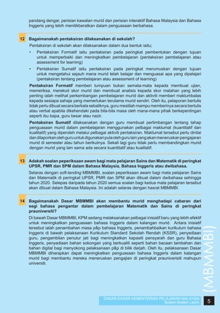 pandang dengar, perisian kawalan murid dan perisian interaktif Bahasa Malaysia dan Bahasa
Inggeris yang lebih menitikberatkan dalam penguasaan berbahasa.
12	 Bagaimanakah pentaksiran dilaksanakan di sekolah?
Pentaksiran di sekolah akan dilaksanakan dalam dua bentuk iaitu;
•	

Pentaksiran Formatif iaitu pentaksiran pada peringkat pembentukan dengan tujuan
untuk memperbaiki dan meningkatkan pembelajaran (pentaksiran pembelajaran atau
assessment for learning)

•	

Pentaksiran Sumatif iaitu pentaksiran pada peringkat merumuskan dengan tujuan
untuk mengetahui sejauh mana murid telah belajar dan menguasai apa yang dipelajari
(pentaksiran tentang pembelajaran atau assessment of learning)

Pentaksiran Formatif memberi tumpuan bukan semata-mata kepada membuat ujian,
memeriksa, merekod skor murid dan membuat analisis kepada skor malahan yang lebih
penting ialah melihat perkembangan pembelajaran murid dan aktiviti memberi maklumbalas
kepada sesiapa sahaja yang memerlukan terutama murid sendiri. Oleh itu, pelaporan bertulis
tidak perlu dibuat secara berkala sebaliknya, guru mestilah mampu memberinya secara bertulis
atau verbal apabila dikehendaki pada bila-bila masa oleh mana-mana pihak berkepentingan
seperti ibu bapa, guru besar atau nazir.
Pentaksiran Sumatif dilaksanakan dengan guru membuat pertimbangan tentang tahap
penguasaan murid dalam pembelajaran menggunakan pelbagai maklumat (kuantitatif dan
kualitatif) yang diperoleh melalui pelbagai aktiviti pentaksiran. Maklumat tersebut perlu dinilai
dan dilaporkan oleh guru untuk digunakan pula oleh guru lain yang akan meneruskan pengajaran
murid di semester atau tahun berikutnya. Sekali lagi guru tidak perlu membandingkan murid
dengan murid yang lain sama ada secara kuantitatif atau kualitatif.
13	 Adakah soalan peperiksaan awam bagi mata pelajaran Sains dan Matematik di peringkat
UPSR, PMR dan SPM dalam Bahasa Malaysia, Bahasa Inggeris atau dwibahasa.
	

Selaras dengan soft-landing MBMMBI, soalan peperiksaan awam bagi mata pelajaran Sains
dan Matematik di peringkat UPSR, PMR dan SPM akan dibuat dalam dwibahasa sehingga
tahun 2020. Selepas daripada tahun 2020 semua soalan bagi kedua mata pelajaran tersebut
akan dibuat dalam Bahasa Malaysia. Ini adalah selaras dengan hasrat MBMMBI.

14	 Bagaimanakah Dasar MBMMBI akan membantu murid menghadapi cabaran dari
segi bahasa pengantar dalam pembelajaran Matematik dan Sains di peringkat
prauniversiti?
Di bawah Dasar MBMMBI, KPM sedang melaksanakan pelbagai inisiatif baru yang lebih efektif
untuk meningkatkan penguasaan bahasa Inggeris dalam kalangan murid. Antara inisiatif
tersebut ialah penambahan masa p&p bahasa Inggeris, penambahbaikan kurikulum bahasa
Inggeris di bawah pelaksanaan Kurikulum Standard Sekolah Rendah (KSSR), penyediaan
guru, pengambilan penutur jati bagi meningkatkan kapasiti pensyarah dan guru Bahasa
Inggeris, penyediaan bahan sokongan yang berkualiti seperti bahan bacaan tambahan dan
bahan digital bagi menyokong pelaksanaan p&p di bilik darjah. Oleh itu, pelaksanaan Dasar
MBMMBI diharapkan dapat meningkatkan penguasaan bahasa Inggeris dalam kalangan
murid bagi membantu mereka meneruskan pengajian di peringkat prauniverisiti mahupun
universiti.

(MBMMBI)

	

DASAR-DASAR KEMENTERIAN PELAJARAN MALAYSIA
Soalan-Soalan Lazim

5

 