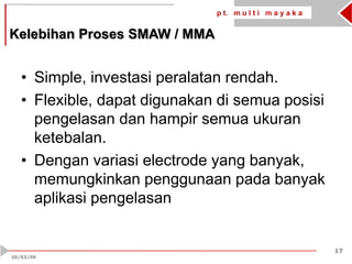 p t. m u l t i m a y a k a
17
20/03/09
• Simple, investasi peralatan rendah.
• Flexible, dapat digunakan di semua posisi
pengelasan dan hampir semua ukuran
ketebalan.
• Dengan variasi electrode yang banyak,
memungkinkan penggunaan pada banyak
aplikasi pengelasan
Kelebihan Proses SMAW / MMA
 