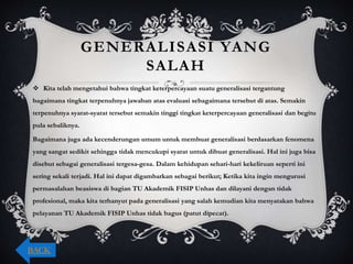 GENERALISASI YANG
SALAH
 Kita telah mengetahui bahwa tingkat keterpercayaan suatu generalisasi tergantung
bagaimana tingkat terpenuhnya jawaban atas evaluasi sebagaimana tersebut di atas. Semakin
terpenuhnya syarat-syarat tersebut semakin tinggi tingkat keterpercayaan generalisasi dan begitu
pula sebaliknya.
Bagaimana juga ada kecenderungan umum untuk membuat generalisasi berdasarkan fenomena
yang sangat sedikit sehingga tidak mencukupi syarat untuk dibuat generalisasi. Hal ini juga bisa
disebut sebagai generalisasi tergesa-gesa. Dalam kehidupan sehari-hari kekeliruan seperti ini
sering sekali terjadi. Hal ini dapat digambarkan sebagai berikut; Ketika kita ingin mengurusi
permasalahan beasiswa di bagian TU Akademik FISIP Unhas dan dilayani dengan tidak
profesional, maka kita terhanyut pada generalisasi yang salah kemudian kita menyatakan bahwa
pelayanan TU Akademik FISIP Unhas tidak bagus (patut dipecat).
BACK
 