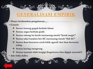 GENERALISASI EMPIRIK
• Hanya berdasarkan pengalaman
• Contoh:
 Semua burung gagak berbulu hitam
 Semua angsa berbulu putih
 Semua tukang las ketok memasang merek “ketok magic”
 Semua taksi bandara ber-AC memasang merek “full AC”
 Semua ikan berwarna cerah lebih agresif dari ikan berwarna
redup
 Semua kucing mengeong
 Semua nyamuk tidak bergigi (bagaimana bisa digigit nyamuk?)
• Ada risiko keliru
 