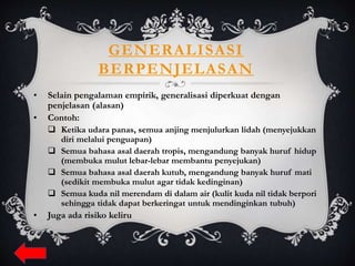 GENERALISASI
BERPENJELASAN
• Selain pengalaman empirik, generalisasi diperkuat dengan
penjelasan (alasan)
• Contoh:
 Ketika udara panas, semua anjing menjulurkan lidah (menyejukkan
diri melalui penguapan)
 Semua bahasa asal daerah tropis, mengandung banyak huruf hidup
(membuka mulut lebar-lebar membantu penyejukan)
 Semua bahasa asal daerah kutub, mengandung banyak huruf mati
(sedikit membuka mulut agar tidak kedinginan)
 Semua kuda nil merendam di dalam air (kulit kuda nil tidak berpori
sehingga tidak dapat berkeringat untuk mendinginkan tubuh)
• Juga ada risiko keliru
 