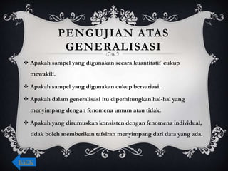 PENGUJIAN ATAS
GENERALISASI
 Apakah sampel yang digunakan secara kuantitatif cukup
mewakili.
 Apakah sampel yang digunakan cukup bervariasi.
 Apakah dalam generalisasi itu diperhitungkan hal-hal yang
menyimpang dengan fenomena umum atau tidak.
 Apakah yang dirumuskan konsisten dengan fenomena individual,
tidak boleh memberikan tafsiran menyimpang dari data yang ada.
BACK
 