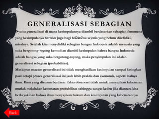 GENERALISASI SEBAGIAN
yaitu generalisasi di mana kesimpulannya diambil berdasarkan sebagian fenomena
yang kesimpulanya berlaku juga bagi fenomena sejenis yang belum diselidiki,
misalnya. Setelah kita menyelidiki sebagian bangsa Indonesia adalah menusia yang
suka bergotong-royong kemudian diambil kesimpulan bahwa bangsa Indonesia
adalah bangsa yang suka bergotong-royong, maka penyimpulan ini adalah
generalisasi sebagian (probabilitas).
Meskipun macam generalisasi ini tidak menghasilkan kesimpulan sampai ketingkat
pasti tetapi proses generalisasi ini jauh lebih praktis dan ekonomis, seperti halnya
ilmu. Ilmu yang disusun berdasar fakta observasi tidak untuk menyajikan kebenaran
mutlak melainkan kebenaran probabilitas sehingga sangat keliru jika diantara kita
berkeyakinan bahwa ilmu menyajikan hukum dan kesimpulan yang kebenarannya
mutlak.
Back
 