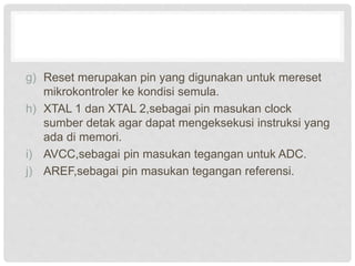 g) Reset merupakan pin yang digunakan untuk mereset
mikrokontroler ke kondisi semula.
h) XTAL 1 dan XTAL 2,sebagai pin masukan clock
sumber detak agar dapat mengeksekusi instruksi yang
ada di memori.
i) AVCC,sebagai pin masukan tegangan untuk ADC.
j) AREF,sebagai pin masukan tegangan referensi.
 