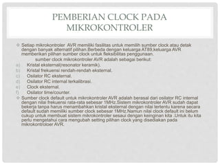 PEMBERIAN CLOCK PADA
MIKROKONTROLER
 Setiap mikrokontroler AVR memiliki fasilitas untuk memilih sumber clock atau detak
dengan banyak alternatif pilihan.Berbeda dengan keluarga AT89,keluarga AVR
memberikan pilihan sumber clock untuk fleksibilitas penggunaan.
sumber clock mikrokontroler AVR adalah sebagai berikut:
a) Kristal eksternal(resonator keramik).
b) Kristal frekuensi rendah-rendah eksternal.
c) Osilator RC eksternal.
d) Osilator RC internal terkalibrasi.
e) Clock eksternal.
f) Osilator time/counter.
 Sumber clock default untuk mikrokontroler AVR adalah berasal dari osilator RC internal
dengan nilai frekuensi rata-rata sebesar 1MHz.Sistem mikrokontroler AVR sudah dapat
bekerja tanpa harus menambahkan kristal eksternal dengan nilai tertentu karena secara
default sudah memiliki sumber clock sebesar 1MHz.Namun nilai clock default ini belum
cukup untuk membuat sistem mikrokontroler sesaui dengan keinginan kita .Untuk itu kita
perlu mengetahui cara mengubah setting pilihan clock yang disediakan pada
mikrokontroloer AVR.
 