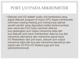 PORT I/O PADA MIKROMETER
Sebuah prot I/O adalah suatu unit hardwarea yang
dapat dilamati program di mana CPU dapat mentransfer
informasi.masing-masing port mempunyai alamat
sendiri-sendiri yang digunakan ketika berkomunikasi
satu sama lain.Port input memberi data ke
bus,sedangkan port output menerima data dari
bus.Sebuah port input memberikan data ke bus jika
menerima alamatnya dan menerima signal baca
I/O.Kkebalikan dari port input ,sebuah port output
menerima data dari bus jika menerima alamatnya dan
signal tulis I/O.Port I/O disebut juga port dua
arah(bidirectional).
 