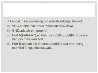 Fungsi masing-masing pin adalah sebagai berikut:
a) VCC,adalah pin untuk masukan catu daya.
b) GND,adalah pin ground.
c) Port A(PA0-PA7),adalah pin input/output(I/O)dua arah
dan pin masukan ADC.
d) Port B,adalah pin input/output(I/O) dua arah yang
memiliki fungsi khusus yaitu:
 
