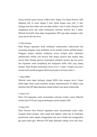format staTidar seperti Garmin, NMEA 0183, Simple Text Ouput Protocol. GPS
didukung oleh 24 satelit dengan 6 jenis orbital dengan masa orbit 12 jam,
sehingga dari bumi dalam satu saat dapat terlihat 5 atau 6 satelit. Penerima GPS
menghitung posisi dan waktu berdasarkan informasi diterima dari 4 satelit.
Mikrotik RouterOS selain dapat menggunakan GPS juga dapat mengatur waktu
secara presisi dari ntp server.

6. Paket Hotspot
Paket Hotspot digunakan untuk melakukan authentication, authorization dan
accounting pengguna yang melakukan access jaringan melalui gerbang hotspot.
Pengguna hotspot sebelum melakukan access jaringan perlu melakukan
authentication melalui web browser baik dengan protocol http maupun https
(secure http). Hotspot gateway memerlukan tambahan memory dan cpu proses
jika digunakan untuk menghitung dan mengamati traffic lokal yang sedang
berjalan. Paket Hotspot memerlukan lisensi level 1 ( untuk 1 hotspot user) dan I
tersedia untuk jumlah pengguna lebih banyak pada level lisensi diatas 3.

7. Paket ISDN
Mikrotik router dapat berfungsi sebagai ISDN client maupun server. Fungsi
dialup dapat diatur secara permanen ataupun dialondemmand. IP address yang
diberikan oleh ISP dapat digunakan sebagai default route dalam routing table.

8. Paket LCD
Paket LCD digunakan untuk menampilkan informasi kondisi system Mikrotik
melalui layar LCD mini yang tersambung ke paralel ataupun USB.

9. Paket NTP
Paket Network Time Protocol digunakan untuk menyelaraskan sistem waktu
komputer dalam jaringan. Akan sangat baik apabila I paket ntp ini melakukan
penselarasan waktu dengan menggunakanl ntp server standar dan menggunakan
gps (perlu paket gps). Mikrotik NTP dapat digunakan sebagai server dan client.

 
