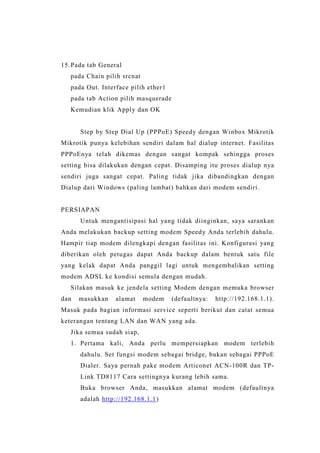 15. Pada tab General
pada Chain pilih srcnat
pada Out. Interface pilih ether1
pada tab Action pilih masquerade
Kemudian klik Apply dan OK

Step by Step Dial Up (PPPoE) Speedy dengan Winbox Mikrotik
Mikrotik punya kelebihan sendiri dalam hal dialup internet. Fasilitas
PPPoEnya telah dikemas dengan sangat kompak sehingga proses
setting bisa dilakukan dengan cepat. Disamping itu proses dialup nya
sendiri juga sangat cepat. Paling tidak jika dibandingkan dengan
Dialup dari Windows (paling lambat) bahkan dari modem sendiri.

PERSIAPAN
Untuk mengantisipasi hal yang tidak diinginkan, saya sarankan
Anda melakukan backup setting modem Speedy Anda terlebih dahulu.
Hampir tiap modem dilengkapi dengan fasilitas ini. Konfigurasi yang
diberikan oleh petugas dapat Anda backup dalam bentuk satu file
yang kelak dapat Anda panggil lagi untuk mengembalikan setting
modem ADSL ke kondisi semula dengan mudah.
Silakan masuk ke jendela setting Modem dengan memuka browser
dan

masukkan

alamat

modem

(defaultnya:

http://192.168.1.1).

Masuk pada bagian informasi service seperti berikut dan catat semua
keterangan tentang LAN dan WAN yang ada.
Jika semua sudah siap,
1. Pertama kali, Anda perlu mempersiapkan modem terlebih
dahulu. Set fungsi modem sebagai bridge, bukan sebagai PPPoE
Dialer. Saya pernah pake modem Articonet ACN-100R dan TPLink TD8117 Cara settingnya kurang lebih sama.
Buka browser Anda, masukkan alamat modem (defaultnya
adalah http://192.168.1.1)

 